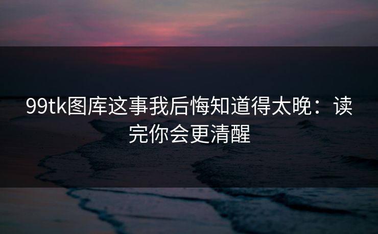 99tk图库这事我后悔知道得太晚：读完你会更清醒