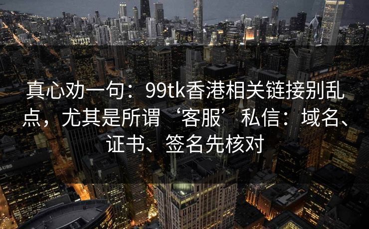 真心劝一句：99tk香港相关链接别乱点，尤其是所谓‘客服’私信：域名、证书、签名先核对