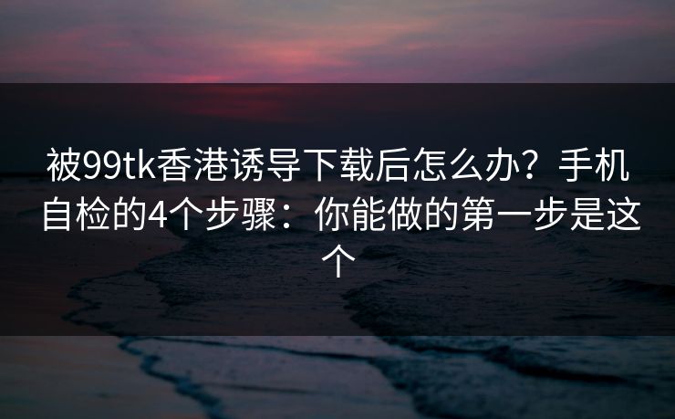 被99tk香港诱导下载后怎么办？手机自检的4个步骤：你能做的第一步是这个