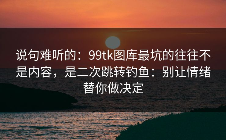 说句难听的：99tk图库最坑的往往不是内容，是二次跳转钓鱼：别让情绪替你做决定