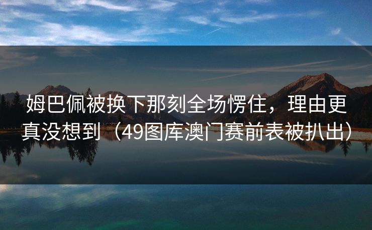姆巴佩被换下那刻全场愣住，理由更真没想到（49图库澳门赛前表被扒出）