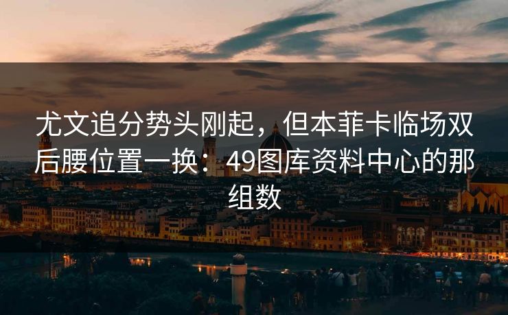 尤文追分势头刚起，但本菲卡临场双后腰位置一换：49图库资料中心的那组数