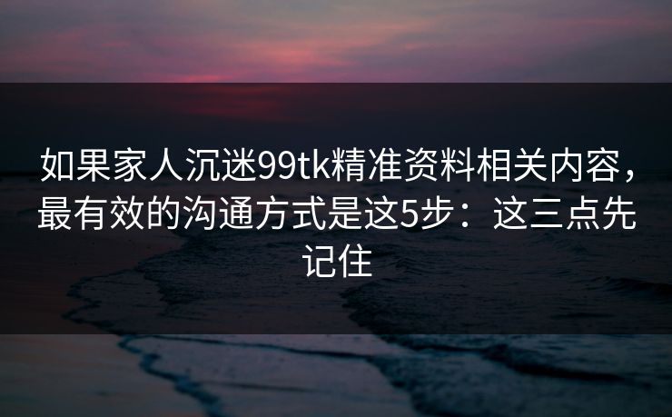 如果家人沉迷99tk精准资料相关内容，最有效的沟通方式是这5步：这三点先记住