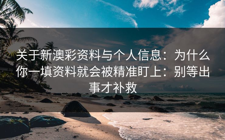 关于新澳彩资料与个人信息：为什么你一填资料就会被精准盯上：别等出事才补救