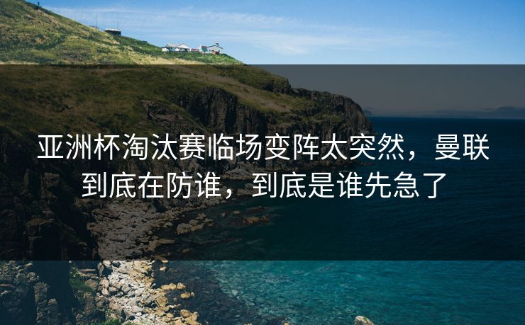 亚洲杯淘汰赛临场变阵太突然，曼联到底在防谁，到底是谁先急了