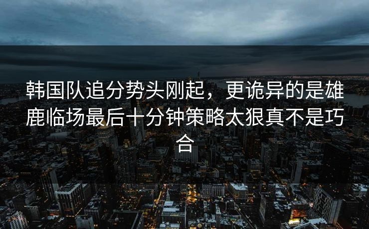 韩国队追分势头刚起，更诡异的是雄鹿临场最后十分钟策略太狠真不是巧合