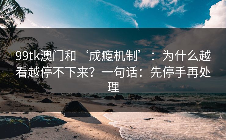 99tk澳门和‘成瘾机制’：为什么越看越停不下来？一句话：先停手再处理